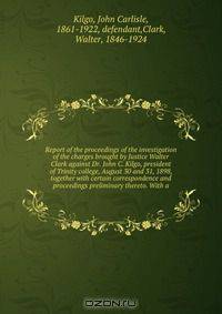 Report of the proceedings of the investigation of the charges brought by Justice Walter Clark against Dr. John C. Kilgo, president of Trinity college, August 30 and 31, 1898, together with certain correspondence and proceedings preliminary thereto. With a