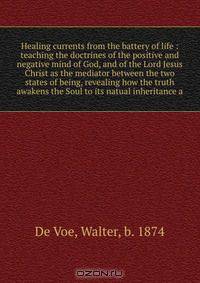 Healing currents from the battery of life : teaching the doctrines of the positive and negative mind of God, and of the Lord Jesus Christ as the mediator between the two states of being, revealing how the truth awakens the Soul to its natual inheritance a