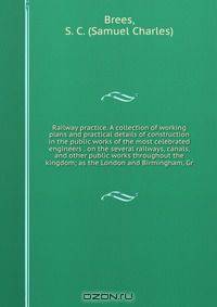 Railway practice. A collection of working plans and practical details of construction in the public works of the most celebrated engineers . on the several railways, canals, and other public works throughout the kingdom; as the London and Birmingham, Gr