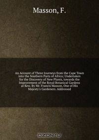 An Account of Three Journeys from the Cape Town into the Southern Parts of Africa; Undertaken for the Discovery of New Plants, towards the Improvement of the Royal Botanical Gardens at Kew. By Mr. Francis Masson, One of His Majesty