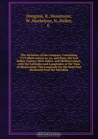 The Variation of the Compass; Containing 1719 Observations to, in, and from, the East Indies, Guinea, West Indies, and Mediterranean, with the Latitudes and Longitudes at the Time of Observation. The Longitude for the Most Part Reckoned from the Meridian