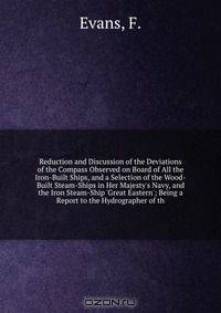 Reduction and Discussion of the Deviations of the Compass Observed on Board of All the Iron-Built Ships, and a Selection of the Wood-Built Steam-Ships in Her Majesty