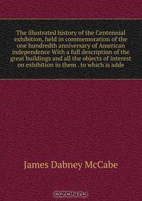 The illustrated history of the Centennial exhibition, held in commemoration of the one hundredth anniversary of American independence With a full description of the great buildings and all the objects of interest on exhibition in them . to which is adde