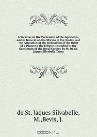 A Treatise on the Precession of the Equinoxes, and in General on the Motion of the Nodes, and the Alteration of the Inclination of the Orbit of a Planet to the Ecliptic. Inscribed to the Gentlemen of the Royal Society, by M. De St. Jaques Silvabelle Trans