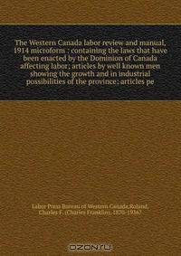 The Western Canada labor review and manual, 1914 microform : containing the laws that have been enacted by the Dominion of Canada affecting labor; articles by well known men showing the growth and in industrial possibilities of the province; articles pe