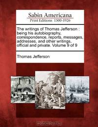 The writings of Thomas Jefferson: being his autobiography, correspondence, reports, messages, addresses, and other writings, official and private. Volume 9 of 9