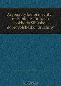 Argonavty bieloi mechty : opisanie IAkutskago pokhoda Sibirskoi dobrovolcheskoi druzhiny