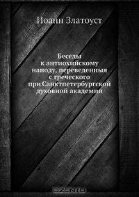 Беседы к антиохийскому наподу, переведенныя с греческого при Санктпетербургской духовной академии