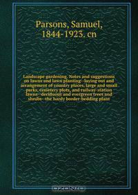Landscape gardening. Notes and suggestions on lawns and lawn planting--laying out and arrangement of country places, large and small parks, cemetery plots, and railway-station lawns--deciduous and evergreen trees and shrubs--the hardy border-bedding plant