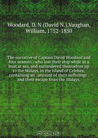 The narrative of Captain David Woodard and four seamen : who lost their ship while in a boat at sea, and surrendered themselves up to the Malays, in the island of Celebes; containing an . account of their sufferings . and their escape from the Malays