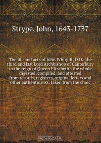 The life and acts of John Whitgift, D.D., the third and last Lord Archbishop of Canterbury in the reign of Queen Elizabeth : the whole digested, compiled, and attested from records, registers, original letters and other authentic mss. taken from the choic