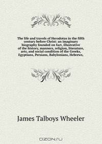 The life and travels of Herodotus in the fifth century before Christ: an imaginary biography founded on fact, illustrative of the history, manners, religion, literature, arts, and social condition of the Greeks, Egyptians, Persians, Babylonians, Hebrews