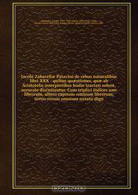 Jacobi Zabarell? Patavini de rebus naturalibus libri XXX : quibus qu?stiones, qu? ab Aristotelis interpretibus hodie tractati solent, accurate discutiuntur. Cum triplici indices uno librorum, altero capitum omnium librorum, tertio rerum omnium notatu dign