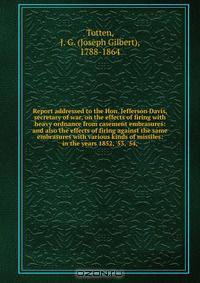Report addressed to the Hon. Jefferson Davis, secretary of war, on the effects of firing with heavy ordnance from casement embrasures: and also the effects of firing against the same embrasures with various kinds of missiles: in the years 1852, 