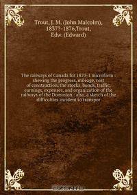 The railways of Canada for 1870-1 microform : shewing the progress, mileage, cost of construction, the stocks, bonds, traffic, earnings, expenses, and organization of the railways of the Dominion : also, a sketch of the difficulties incident to transpor