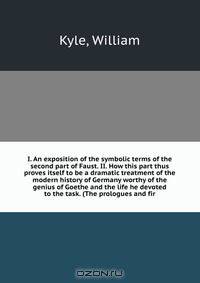 I. An exposition of the symbolic terms of the second part of Faust. II. How this part thus proves itself to be a dramatic treatment of the modern history of Germany worthy of the genius of Goethe and the life he devoted to the task. (The prologues and fir