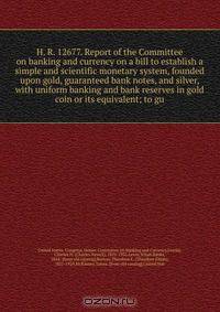 H. R. 12677. Report of the Committee on banking and currency on a bill to establish a simple and scientific monetary system, founded upon gold, guaranteed bank notes, and silver, with uniform banking and bank reserves in gold coin or its equivalent; to gu