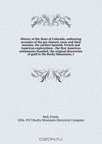 History of the State of Colorado, embracing accounts of the pre-historic races and their remains; the earliest Spanish, French and American explorations . the first American settlements founded; the original discoveries of gold in the Rocky Mountains; t