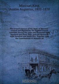 The revised statutes of the State of Missouri : revised and digested by the Eighth General Assembly during the years one thousand eight hundred and thirty-four, and one thousand eight hundred and thirty-five. Together with the Constitutions of Missouri an