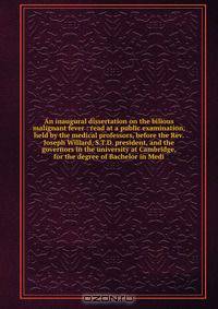 An inaugural dissertation on the bilious malignant fever : read at a public examination, held by the medical professors, before the Rev. Joseph Willard, S.T.D. president, and the governors in the university at Cambridge, for the degree of Bachelor in Medi