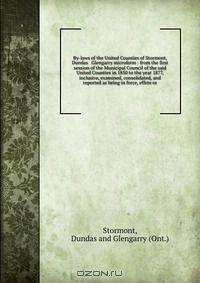 By-laws of the United Counties of Stormont, Dundas & Glengarry microform : from the first session of the Municipal Council of the said United Counties in 1850 to the year 1877, inclusive, examined, consolidated, and reported as being in force, effete or
