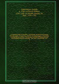 A complete body of heraldry: containing, an historical enquiry into the origin of armories, and the rise and progress of heraldry, considered asa science . The proper methods of blazoning and marshalling armorial bearings . The arms, quarterings, cres