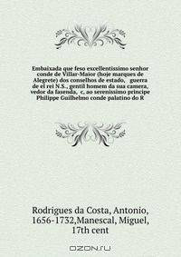 Embaixada que feso excellentissimo senhor conde de Villar-Maior (hoje marques de Alegrete) dos conselhos de estado, & guerra de el rei N.S., gentil homem da sua camera, & vedor da fasenda, &c, ao serenissimo principe Philippe Guilhelmo conde palatino do R