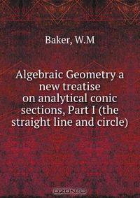 Algebraic Geometry a new treatise on analytical conic sections, Part I (the straight line and circle)
