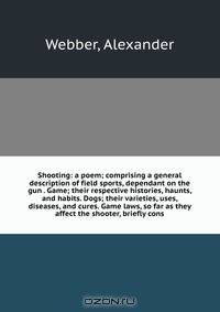 Shooting: a poem; comprising a general description of field sports, dependant on the gun . Game; their respective histories, haunts, and habits. Dogs; their varieties, uses, diseases, and cures. Game laws, so far as they affect the shooter, briefly cons
