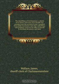 The sheriffdom of Clackmannan; a sketch of its history with lists of its sheriffs and excerpts from the records of court, compiled from public documents and other authorities, with prefatory notes on the office of sheriff in Scotland, his powers and dutie