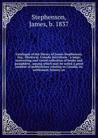 Catalogue of the library of James Stephenson, Esq., Montreal, Canada microform : a large, interesting and varied collection of books and pamphlets . among which may be noted a great number of publications relating to Canada, its settlement, history an
