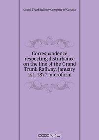 Correspondence respecting disturbance on the line of the Grand Trunk Railway, January 1st, 1877 microform