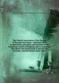 The Church Association of the Diocese of Toronto microform : instituted 1873, to uphold the principles and doctrines of the Protestant Church of England, and to counteract the efforts now being made to pervert her teaching : second annual report with li