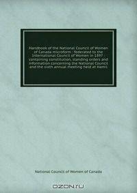 Handbook of the National Council of Women of Canada microform : federated to the International Council of Women in 1897 : containing constitution, standing orders and information concerning the National Council and the sixth annual meeting held at Hamil