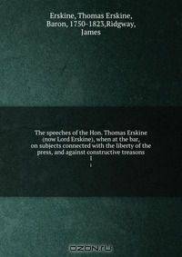 The speeches of the Hon. Thomas Erskine (now Lord Erskine), when at the bar, on subjects connected with the liberty of the press, and against constructive treasons