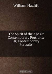 The Spirit of the Age Or Contemporary Portraits: Or, Contemporary Portraits