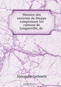 Histoire des environs de Dieppe comprenant les cantons de Longueville, de .