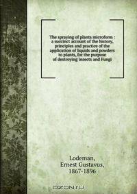 The spraying of plants microform : a succinct account of the history, principles and practice of the application of liquids and powders to plants, for the purpose of destroying insects and Fungi