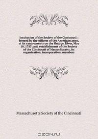 Institution of the Society of the Cincinnati : formed by the officers of the American army, at its cantonments on the Hudson River, May 10, 1783; and establishment of the Society of the Cincinnati of Massachusetts, its organization, incorporation, members