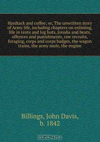 Hardtack and coffee; or, The unwritten story of Army life, including chapters on enlisting, life in tents and log huts, Jonahs and beats, offences and punishments, raw recruits, foraging, corps and corps badges, the wagon trains, the army mule, the engine