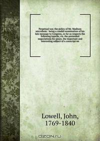 Perpetual war, the policy of Mr. Madison microform : being a candid examination of his late message to Congress, so far as respects the following topicks, viz. the pretended negociations for peace, the important and interesting subject of a conscript mi