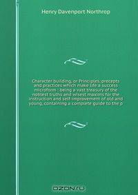 Character building, or Principles, precepts and practices which make life a success microform : being a vast treasury of the noblest truths and wisest maxims for the instruction and self-improvement of old and young, containing a complete guide to the p