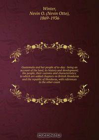 Guatemala and her people of to-day : being an account of the land, its history and development; the people, their customs and characteristics; to which are added chapters on British Honduras and the republic of Honduras, with references to the other count