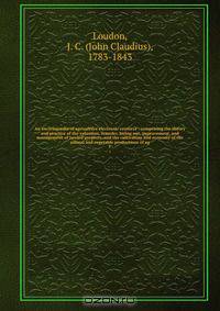 An encyclop?dia of agriculture electronic resource : comprising the theory and practice of the valuation, transfer, laying out, improvement, and management of landed property, and the cultivation and economy of the animal and vegetable productions of ag