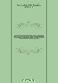 An encyclop?dia of agriculture electronic resource : comprising the theory and practice of the valuation, transfer, laying out, improvement, and management of landed property, and the cultivation and economy of the animal and vegetable productions of ag