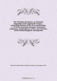 The Thespian dictionary, or, Dramatic biography of the eighteenth century : containing sketches of the lives, productions, &c., of all the principal managers, dramatists, composers, commentators, actors, and actresses, of the United Kingdom: interspersed