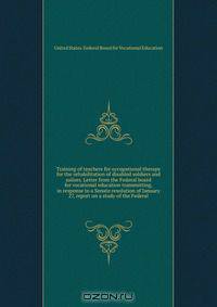 Training of teachers for occupational therapy for the rehabilitation of disabled soldiers and sailors. Letter from the Federal board for vocational education transmitting, in response to a Senate resolution of January 27, report on a study of the Federal