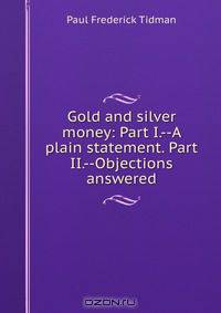 Gold and silver money: Part I.--A plain statement. Part II.--Objections answered