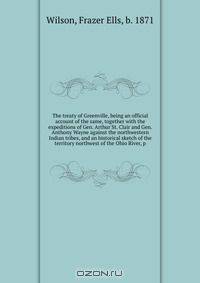 The treaty of Greenville, being an official account of the same, together with the expeditions of Gen. Arthur St. Clair and Gen. Anthony Wayne against the northwestern Indian tribes, and an historical sketch of the territory northwest of the Ohio River, p