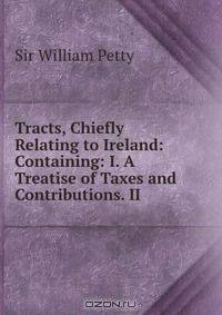 Tracts, Chiefly Relating to Ireland: Containing: I. A Treatise of Taxes and Contributions. II .